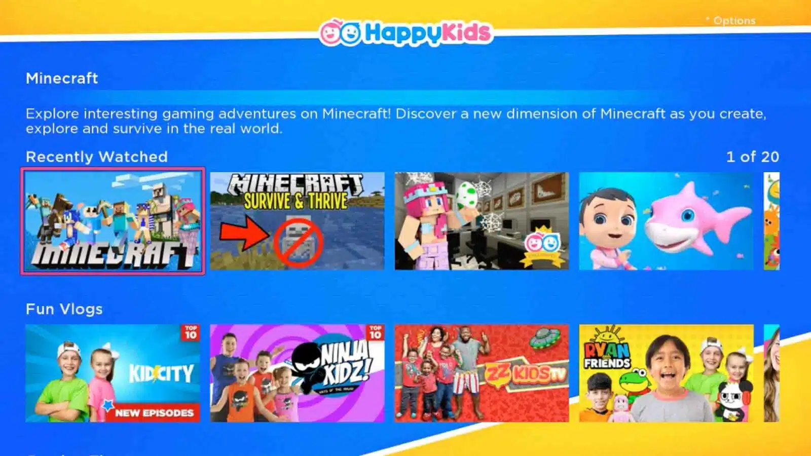 The image is showing a list of options related to Minecraft, such as exploring interesting gaming adventures, creating and surviving in the real world, and watching top 10 Minecraft vlogs and episodes. Full Text: GE HappyKids · Options Minecraft Explore interesting gaming adventures on Minecraft! Discover a new dimension of Minecraft as you create, explore and survive in the real world. Recently Watched 1 of 20 MINECRAFT SURVIVE & THRIVE ECRAFT Fun Vlogs TOP 10 TOP 10 RYAN KID CITY NINJA KIDZ! 122 KIDS TV FRIENDS NEW EPISODES