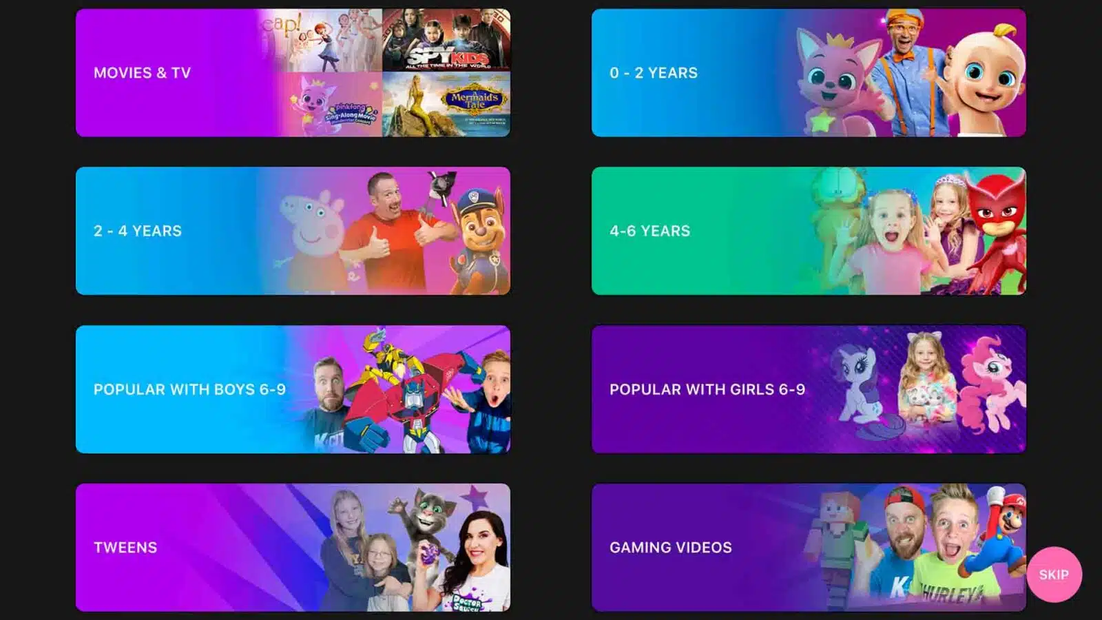 This image is showing a list of different types of movies and TV shows that are appropriate for different age groups. Full Text: ap! KIDS MOVIES & TV 0 - 2 YEARS Mermaids ging-Along Movi 2 - 4 YEARS 4-6 YEARS POPULAR WITH BOYS 6-9 POPULAR WITH GIRLS 6-9 TWEENS GAMING VIDEOS K HURLEYA SKIP