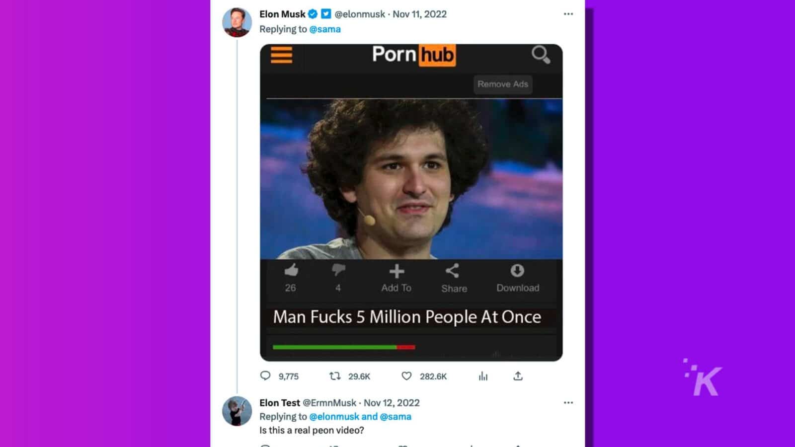 Elon Musk is replying to a tweet from @sama asking if a video of a person allegedly having sex with 5 million people at once is real. Full Text: Elon Musk D @elonmusk . Nov 11, 2022 Replying to @sama hub Remove Ads + 26 4 Add To Share Download Man Fucks 5 Million People At Once K 0 9,775 t? 29.6K 0 282.6K 1 Elon Test @ErmnMusk . Nov 12, 2022 ... Replying to @elonmusk and @sama Is this a real peon video?