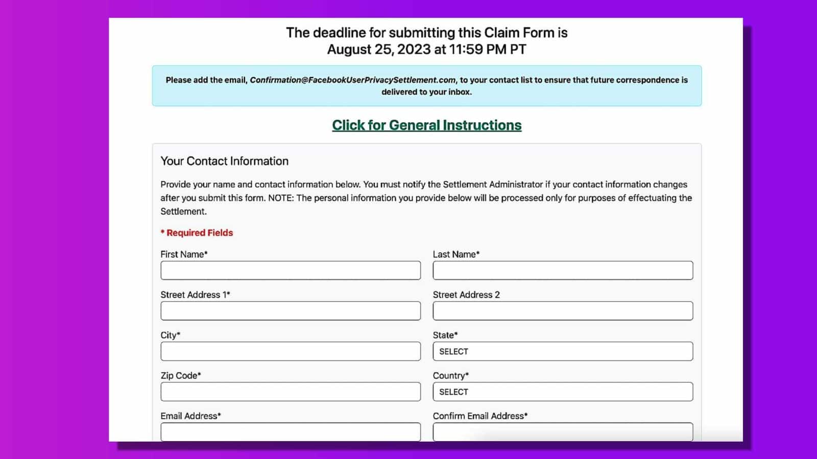 In this image, the user is being instructed to provide their contact information and to add the Settlement Administrator's email address to their contact list in order to receive future correspondence. Full Text: The deadline for submitting this Claim Form is August 25, 2023 at 11:59 PM PT Please add the email, Confirmation@FacebookUserPrivacySettlement.com, to your contact list to ensure that future correspondence is delivered to your inbox. Click for General Instructions Your Contact Information Provide your name and contact information below. You must notify the Settlement Administrator if your contact information changes after you submit this form. NOTE: The personal information you provide below will be processed only for purposes of effectuating the Settlement. * Required Fields First Name* Last Name* Street Address 1* Street Address 2 City" State* SELECT Zip Code* Country* SELECT Email Address* Confirm Email Address*