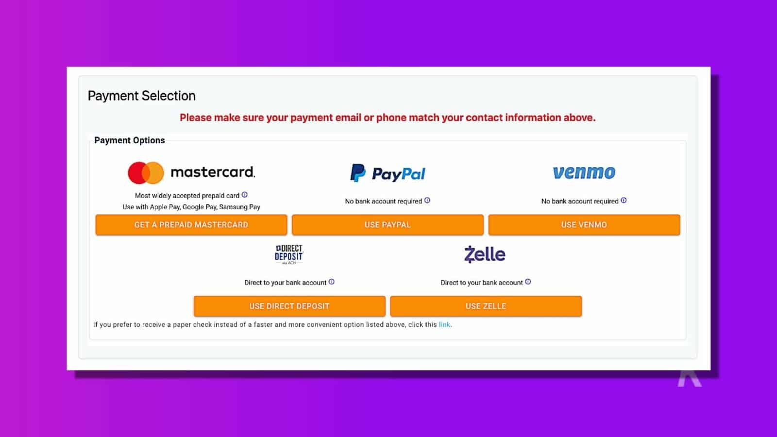 In this image, the user is being presented with various payment options to choose from, such as Mastercard, PayPal, Venmo, and Direct Deposit. Full Text: Payment Selection Please make sure your payment email or phone match your contact information above. Payment Options mastercard. PayPal venmo Most widely accepted prepaid card Use with Apple Pay, Google Pay, Samsung Pay No bank account required ® No bank account required ® GET A PREPAID MASTERCARD USE PAYPAL USE VENMO DDIRECT DEPOSIT Żelle Jo ACH- Direct to your bank account O Direct to your bank account 0 USE DIRECT DEPOSIT USE ZELLE If you prefer to receive a paper check instead of a faster and more convenient option listed above, click this link.