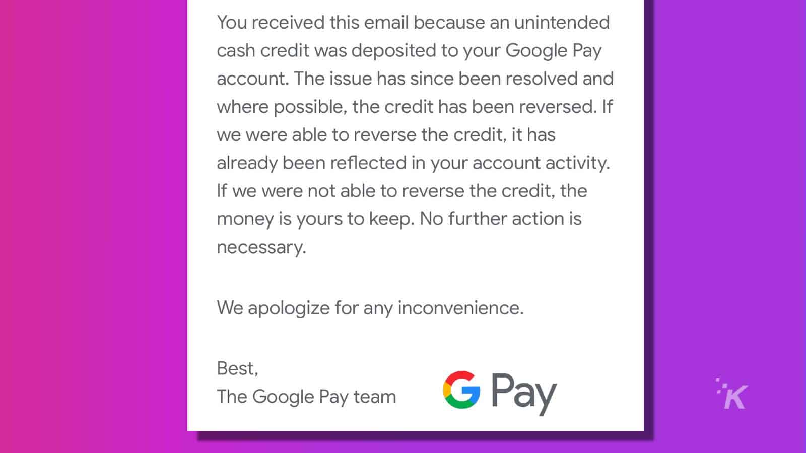 This image is informing the recipient that an unintended cash credit was deposited to their Google Pay account, but the issue has been resolved and the credit has been reversed (or, if not possible, the money is theirs to keep). Full Text: You received this email because an unintended cash credit was deposited to your Google Pay account. The issue has since been resolved and where possible, the credit has been reversed. If we were able to reverse the credit, it has already been reflected in your account activity. If we were not able to reverse the credit, the money is yours to keep. No further action is necessary. We apologize for any inconvenience. Best, The Google Pay team G Pay K