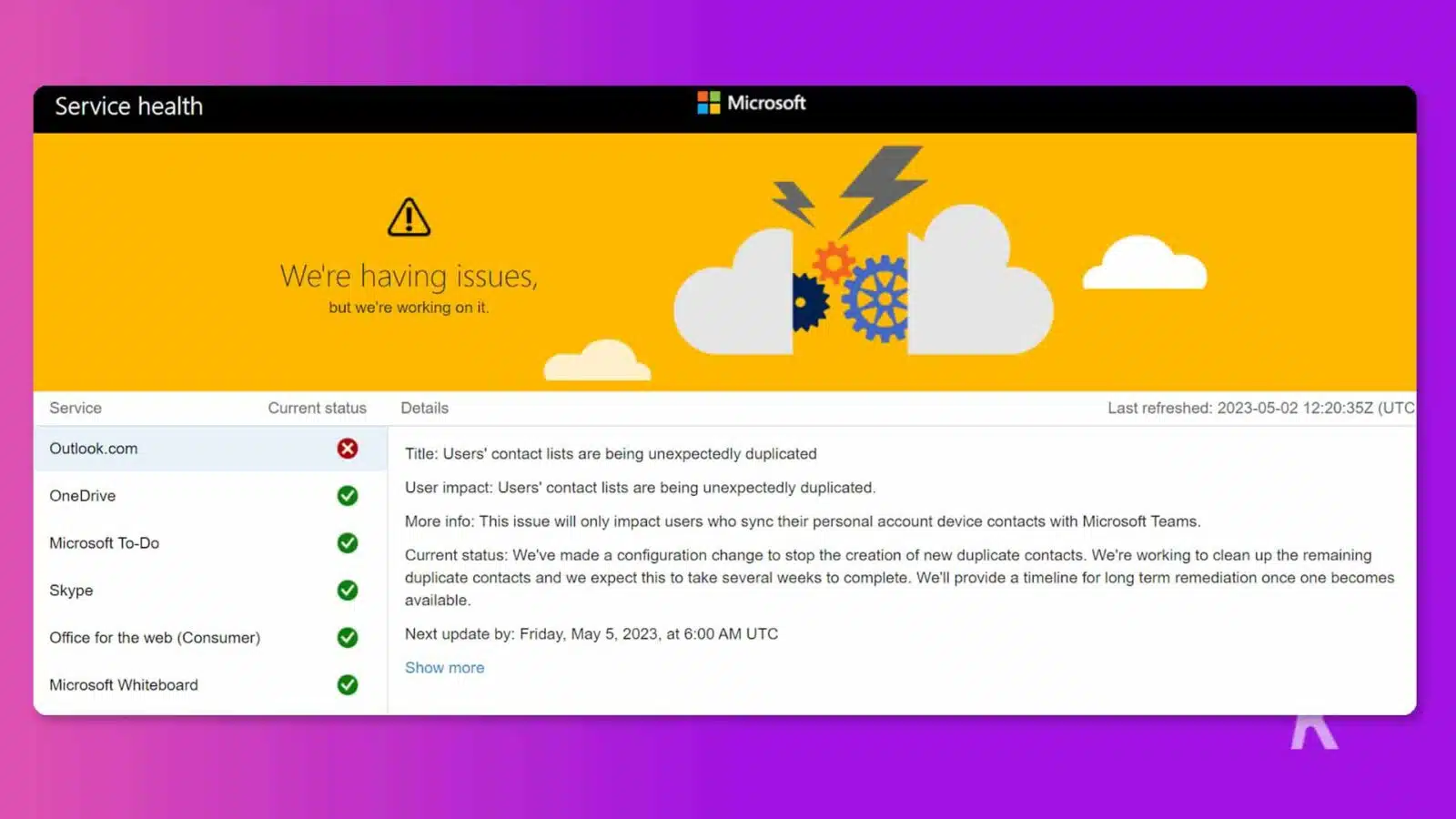 The image is showing the current status of various Microsoft services, and the issues they are having and the steps they are taking to resolve them. Full Text: Service health Microsoft We're having issues, but we're working on it. Service Current status Details Last refreshed: 2023-05-02 12:20:35Z (UTC Outlook.com X Title: Users' contact lists are being unexpectedly duplicated User impact: Users' contact lists are being unexpectedly duplicated. > OneDrive More info: This issue will only impact users who sync their personal account device contacts with Microsoft Teams. Microsoft To-Do Current status: We've made a configuration change to stop the creation of new duplicate contacts. We're working to clean up the remaining Skype V duplicate contacts and we expect this to take several weeks to complete. We'll provide a timeline for long term remediation once one becomes available. Office for the web (Consumer) Next update by: Friday, May 5, 2023, at 6:00 UTC Show more Microsoft Whiteboard