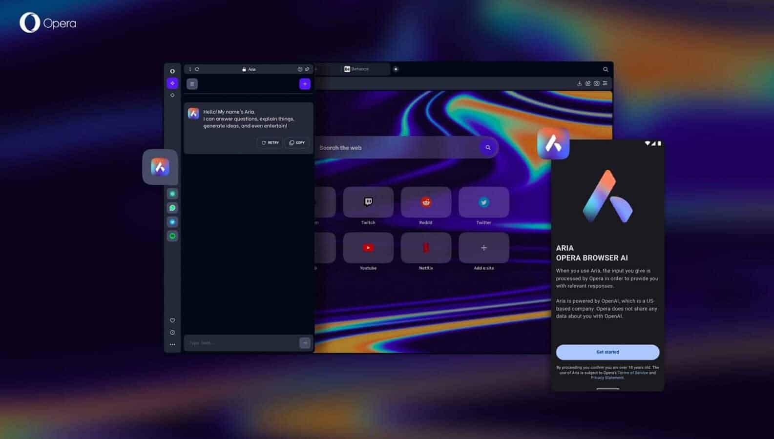 A person is using the Aria AI assistant powered by Opera Browser to search the web and get answers to questions. Full Text: O Opera Behance + Hello! My name's Arla. I can answer questions, explain things, generate ideas, and even entertain! C RETRY Search the web a Twitch Reddit Twitte N + ARIA OPERA BROWSER AI Youtube Netflix Add o site When you use Aria, the input you give is processed by Opera in order to provide you with relevant responses. Aria is powered by OpenAl, which is a US based company. Opera does not share any data about you with OpenAl. ... Type here ... Get started By proceeding you confitm you u confirm you are over 18 years old. The use of Aria is subject to Opera's Terms of Service and Privacy Statement