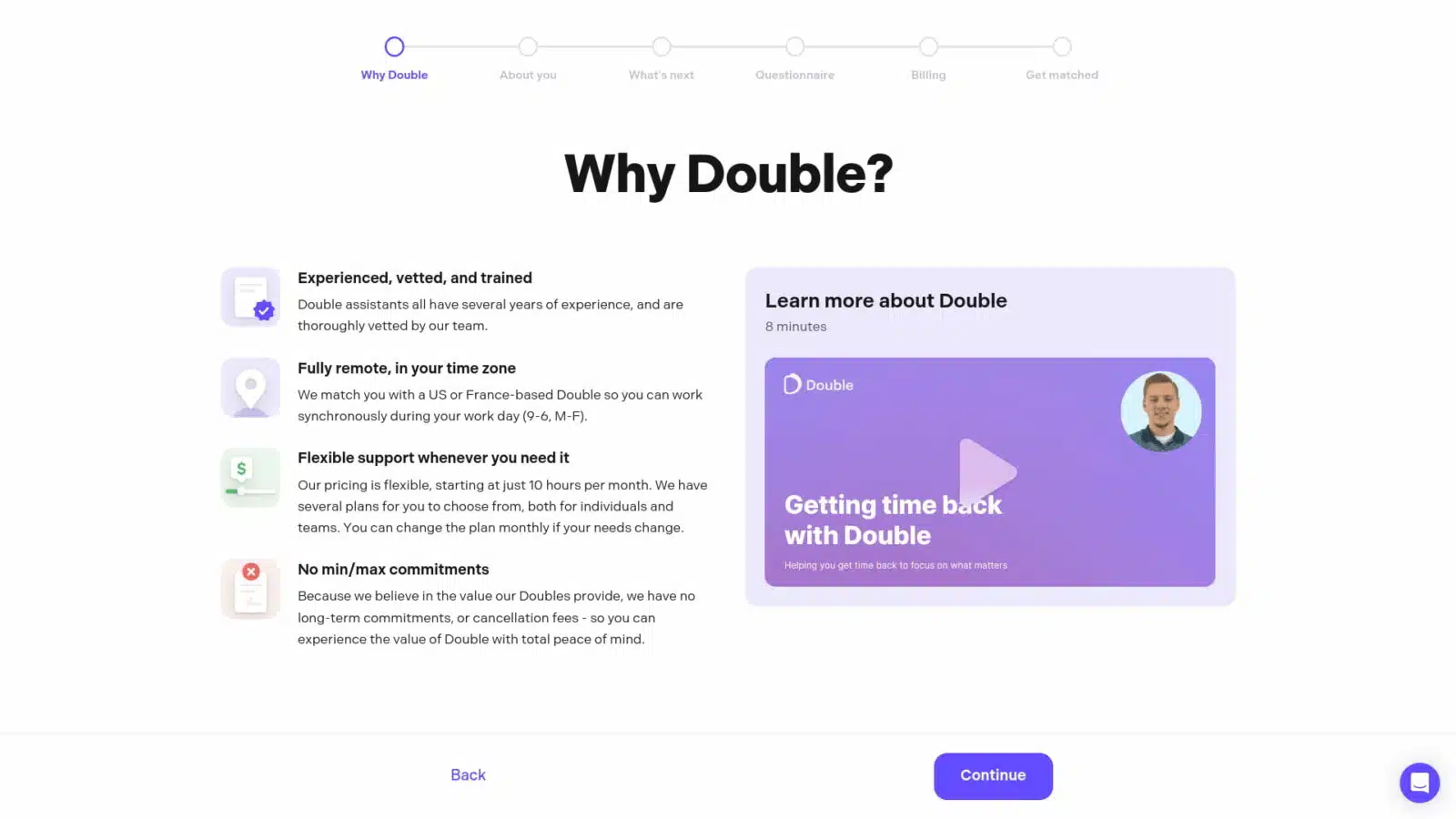 This image is explaining the benefits of using the Double service, which provides experienced, vetted, and trained assistants to help people get time back to focus on what matters. Full Text: O O -O Why Double About you What's next Questionnaire Billing Get matched Why Double? Experienced, vetted, and trained Double assistants all have several years of experience, and are Learn more about Double thoroughly vetted by our team. 8 minutes Fully remote, in your time zone We match you with a US or France-based Double so you can work Double synchronously during your work day (9-6, M-F). $ Flexible support whenever you need it Our pricing is flexible, starting at just 10 hours per month. We have several plans for you to choose from, both for individuals and Getting time back teams. You can change the plan monthly if your needs change. with Double x No min/max commitments Helping you get time back to focus on what matters Because we believe in the value our Doubles provide, we have no long-term commitments, or cancellation fees - so you can experience the value of Double with total peace of mind. Back Continue