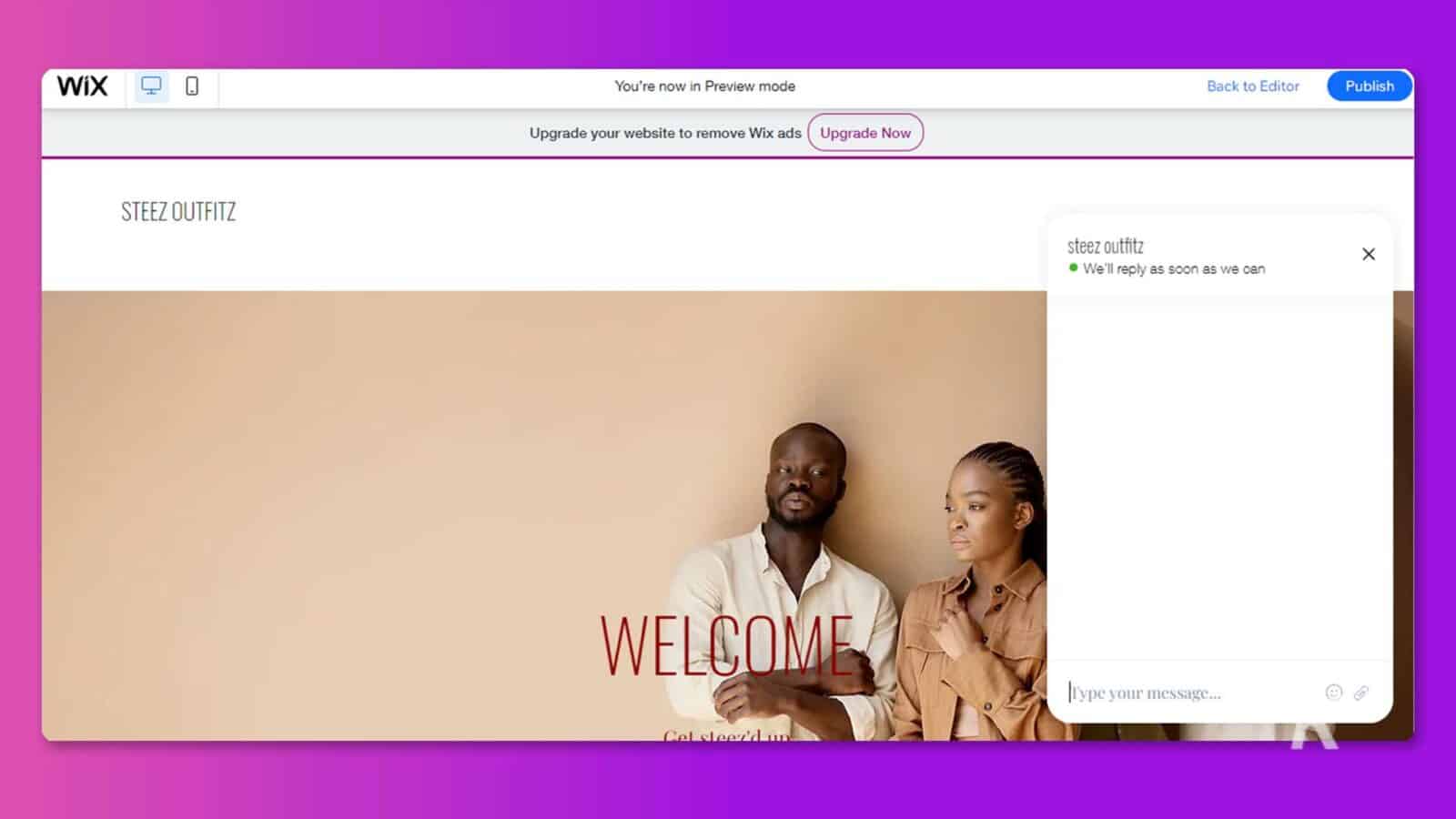 This image is showing a website page from Wix, with a prompt to upgrade the website to remove Wix ads and a welcome message for visitors to type in a message. Full Text: Wix You're now in Preview mode Back to Editor Publish Upgrade your website to remove Wix ads Upgrade Now STEEZ OUTFITZ steez outfitz . We'll reply as soon as we can × WELCOME l'ype your message ... Cel sleszid un