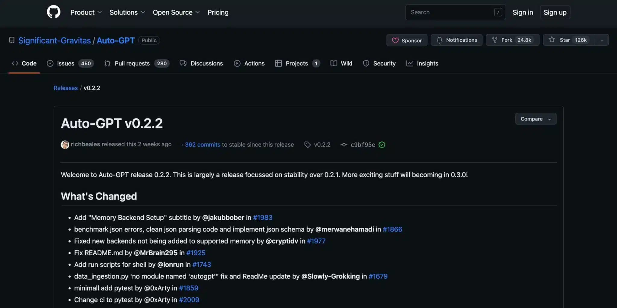 This image is showing the release of Auto-GPT version 0.2.2, which includes various bug fixes and improvements. Full Text: Product ~ Solutions . Open Source ~ Pricing Search 1 Sign in Sign up @ Significant-Gravitas / Auto-GPT Public Sponsor Notifications ¥ Fork 24.8k Star 126k Code O Issues 450 13 Pull requests 280 QDiscussions O Actions Projects DO Wiki Security Insights Releases / v0.2.2 Auto-GPT v0.2.2 Compare richbeales released this 2 weeks ago . 362 commits to stable since this release v0.2.2 - c9bf95e Welcome to Auto-GPT release 0.2.2. This is largely a release focussed on stability over 0.2.1. More exciting stuff will becoming in 0.3.0! What's Changed . Add "Memory Backend Setup" subtitle by @jakubbober in #1983 · benchmark json errors, clean json parsing code and implement json schema by @merwanehamadi in #1866 . Fixed new backends not being added to supported memory by @cryptidv in #1977 . Fix README.md by @MrBrain295 in #1925 . Add run scripts for shell by @lonrun in #1743 · data_ingestion.py 'no module named 'autogpt"" fix and ReadMe update by @Slowly-Grokking in #1679 · minimall add pytest by @0xArty in #1859 Change ci to pytest by @0xArty in #2009