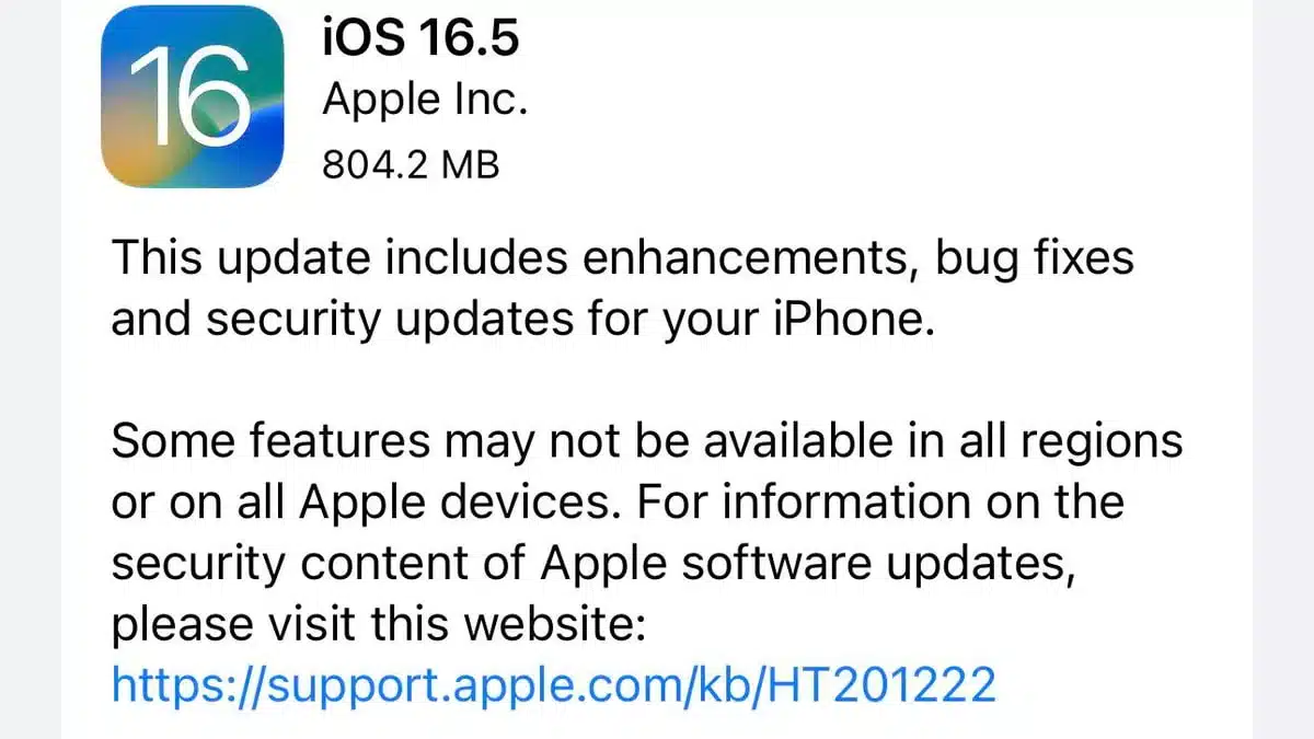 This image is showing an update for iOS 16.5 from Apple Inc. with a size of 804.2 MB, which includes enhancements, bug fixes and security updates. Full Text: 16 iOS 16.5 Apple Inc. 804.2 MB This update includes enhancements, bug fixes and security updates for your iPhone. Some features may not be available in all regions or on all Apple devices. For information on the security content of Apple software updates, please visit this website: https://support.apple.com/kb/HT201222
