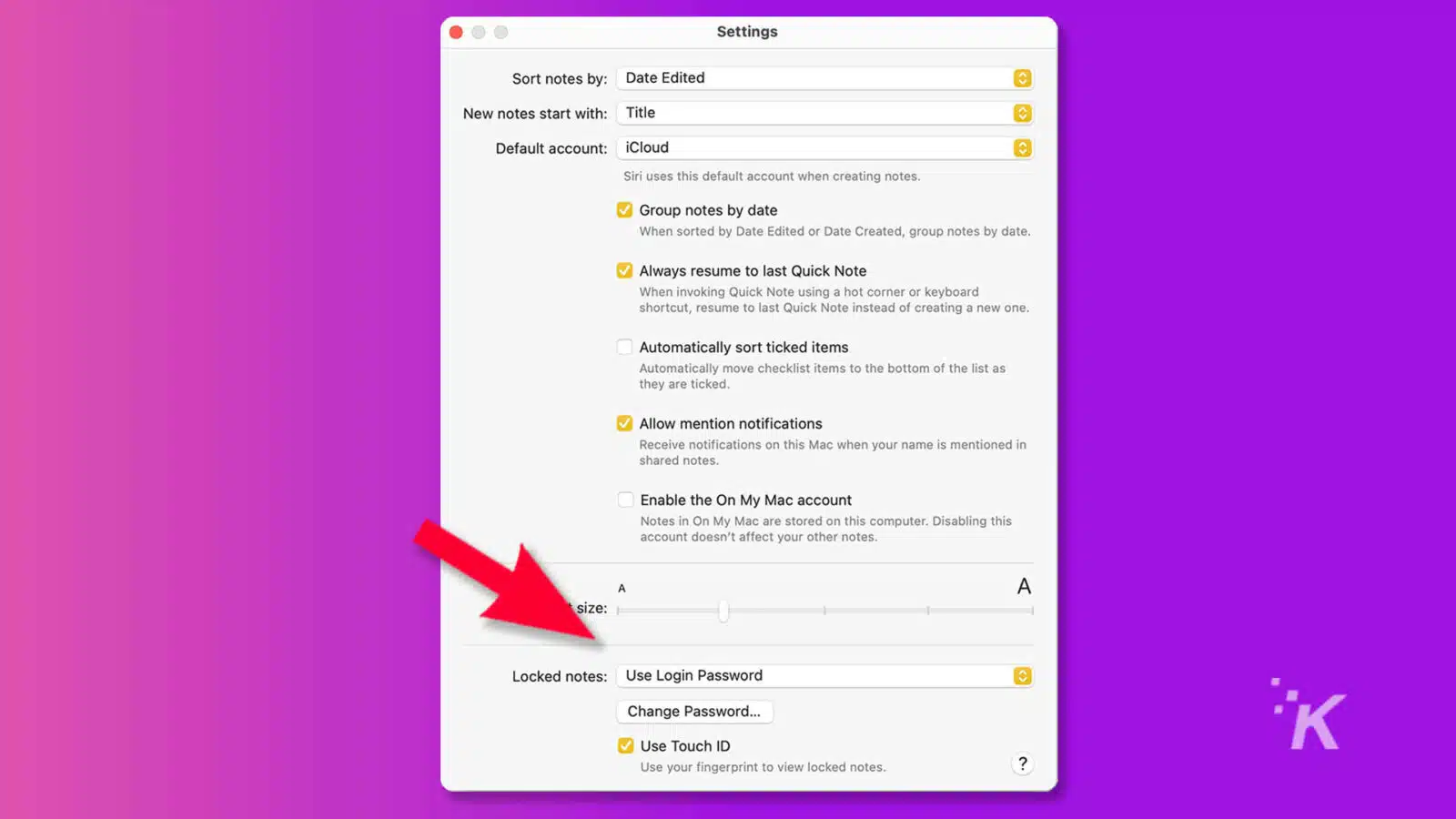 This image shows the settings for the Notes app on a Mac computer. Full Text: Settings Sort notes by: Date Edited New notes start with: Title Default account: iCloud Siri uses this default account when creating notes. Group notes by date When sorted by Date Edited or Date Created, group notes by date. Always resume to last Quick Note When invoking Quick Note using a hot corner or keyboard shortcut, resume to last Quick Note instead of creating a new one. Automatically sort ticked items Automatically move checklist items to the bottom of the list as they are ticked. Allow mention notifications Receive notifications on this Mac when your name is mentioned in shared notes. Enable the On My Mac account Notes in On My Mac are stored on this computer. Disabling this account doesn't affect your other notes. A A size: Locked notes: Use Login Password İK Change Password ... V Use Touch ID Use your fingerprint to view locked notes. ?