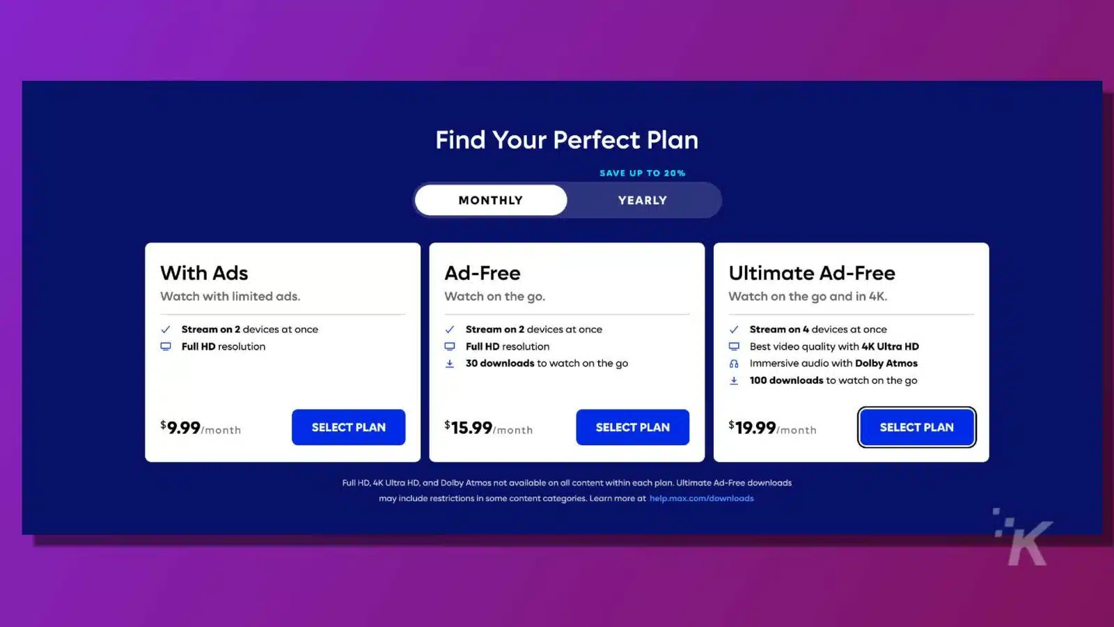This image is offering different subscription plans for streaming services with varying levels of features and discounts. Full Text: Find Your Perfect Plan SAVE UP TO 20% MONTHLY YEARLY With Ads Ad-Free Ultimate Ad-Free Watch with limited ads. Watch on the go. Watch on the go and in 4K. Stream on 2 devices at once Stream on 2 devices at once Stream on 4 devices at once Full HD resolution Full HD resolution Best video quality with 4K Ultra HD 1 30 downloads to watch on the go Immersive audio with Dolby Atmos 100 downloads to watch on the go $9.99/month SELECT PLAN $15.99/month SELECT PLAN $19.99/month SELECT PLAN Full HD, 4K Ultra HD, and Dolby Atmos not available on all content within each plan. Ultimate Ad-Free downloads may include restrictions in some content categories. Learn more at help.max.com/downloads K