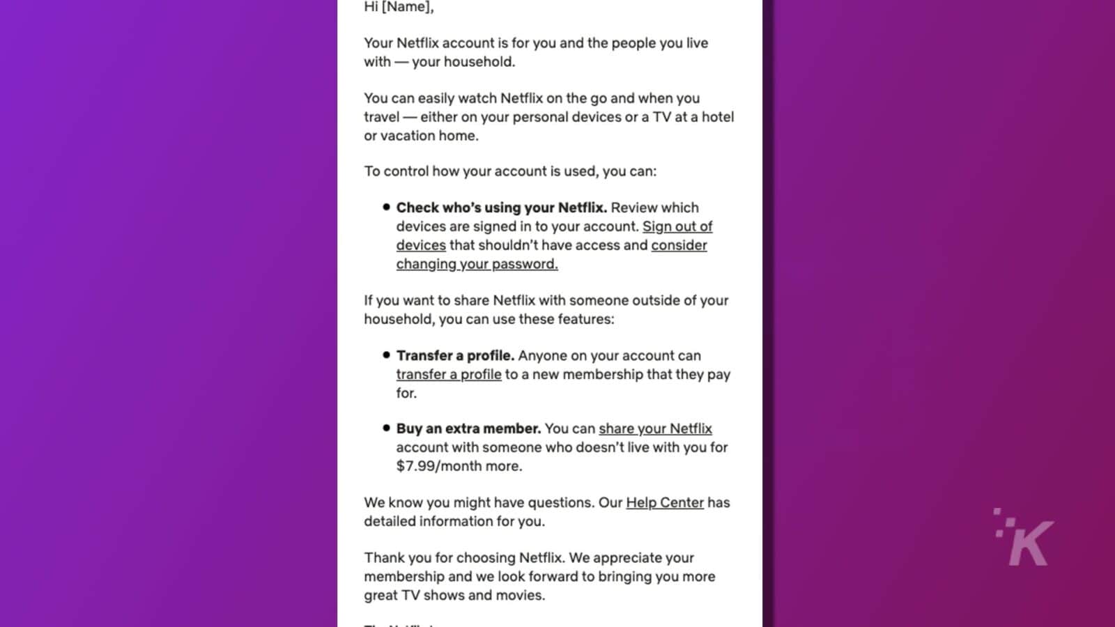 This image is providing instructions on how to manage and share a Netflix account with people in and outside of one's household. Full Text: Hi [Name], Your Netflix account is for you and the people you live with - your household. You can easily watch Netflix on the go and when you travel - either on your personal devices or a TV at a hotel or vacation home. To control how your account is used, you can: . Check who's using your Netflix. Review which devices are signed in to your account. Sign out of devices that shouldn't have access and consider changing your password. If you want to share Netflix with someone outside of your household, you can use these features: Transfer a profile. Anyone on your account can transfer a profile to a new membership that they pay for . Buy an extra member. You can share your Netflix account with someone who doesn't live with you for $7.99/month more. We know you might have questions. Our Help Center has detailed information for you. Thank you for choosing Netflix. We appreciate your membership and we look forward to bringing you more great TV shows and movies.