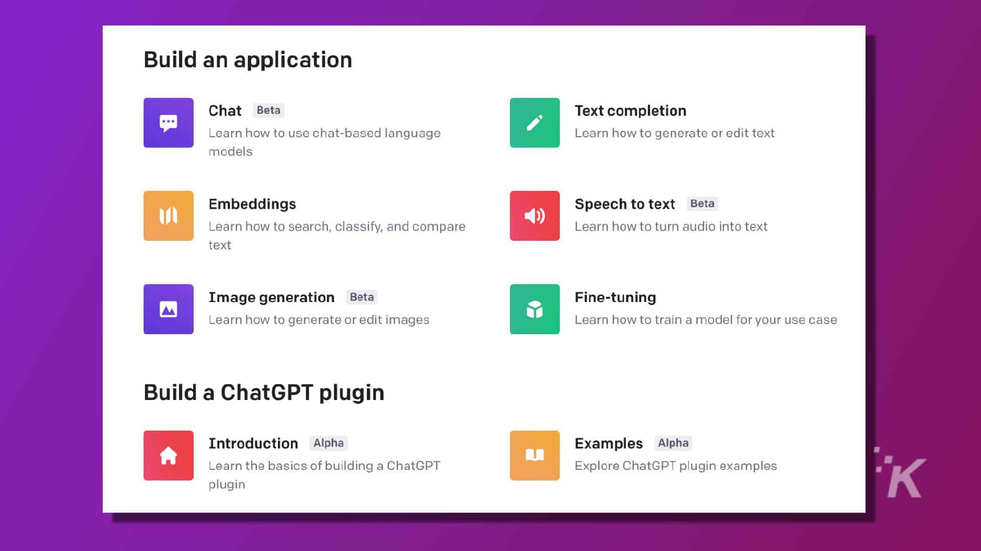 This image is showing the different stages of learning how to use a chat-based language and generate or edit text and images. Full text: build an application chat beta text completion learn how to use chat-based language learn how to generate or edit text models embeddings speech to text beta learn how to search, classify, and compare learn how to turn audio into text text image generation beta fine-tuning learn how to generate or edit images learn how to train a model for your use case build a chatgpt plugin introduction alpha examples alpha learn the basics of building a chatgpt explore chatgpt plugin examples k plugin