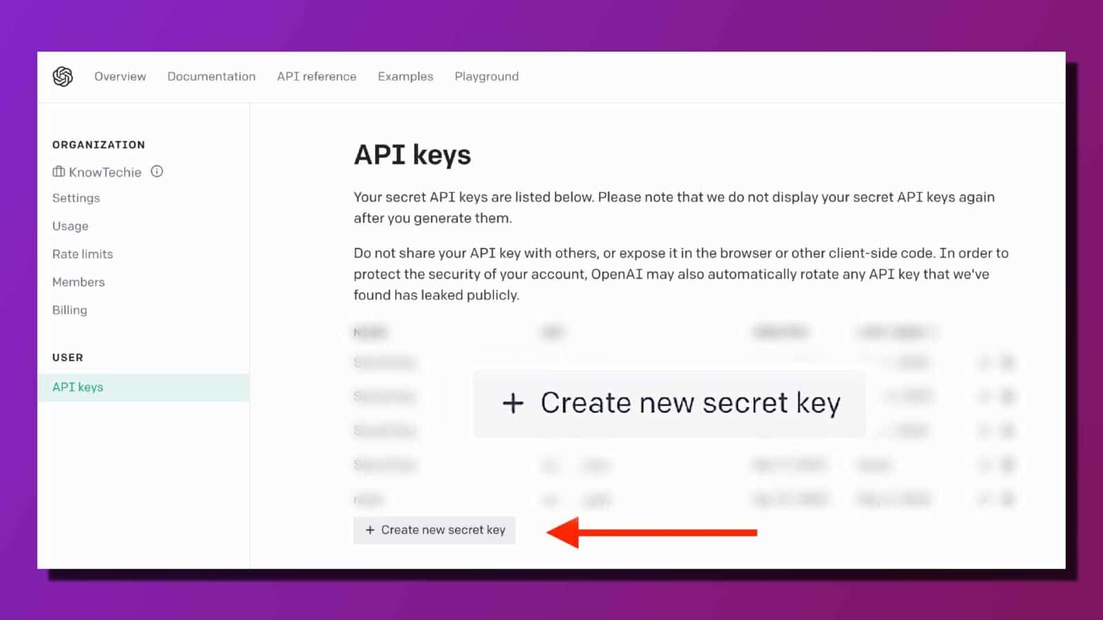 This image is showing a list of secret api keys that have been generated for a user's account, along with instructions on how to use and protect them. Full text: overview documentation api reference examples playground organization api keys [i knowtechie settings your secret api keys are listed below. Please note that we do not display your secret api keys again usage after you generate them. Rate limits do not share your api key with others, or expose it in the browser or other client-side code. In order to protect the security of your account, openai may also automatically rotate any api key that we've members found has leaked publicly. Billing n user s api keys + create new secret key s + create new secret key