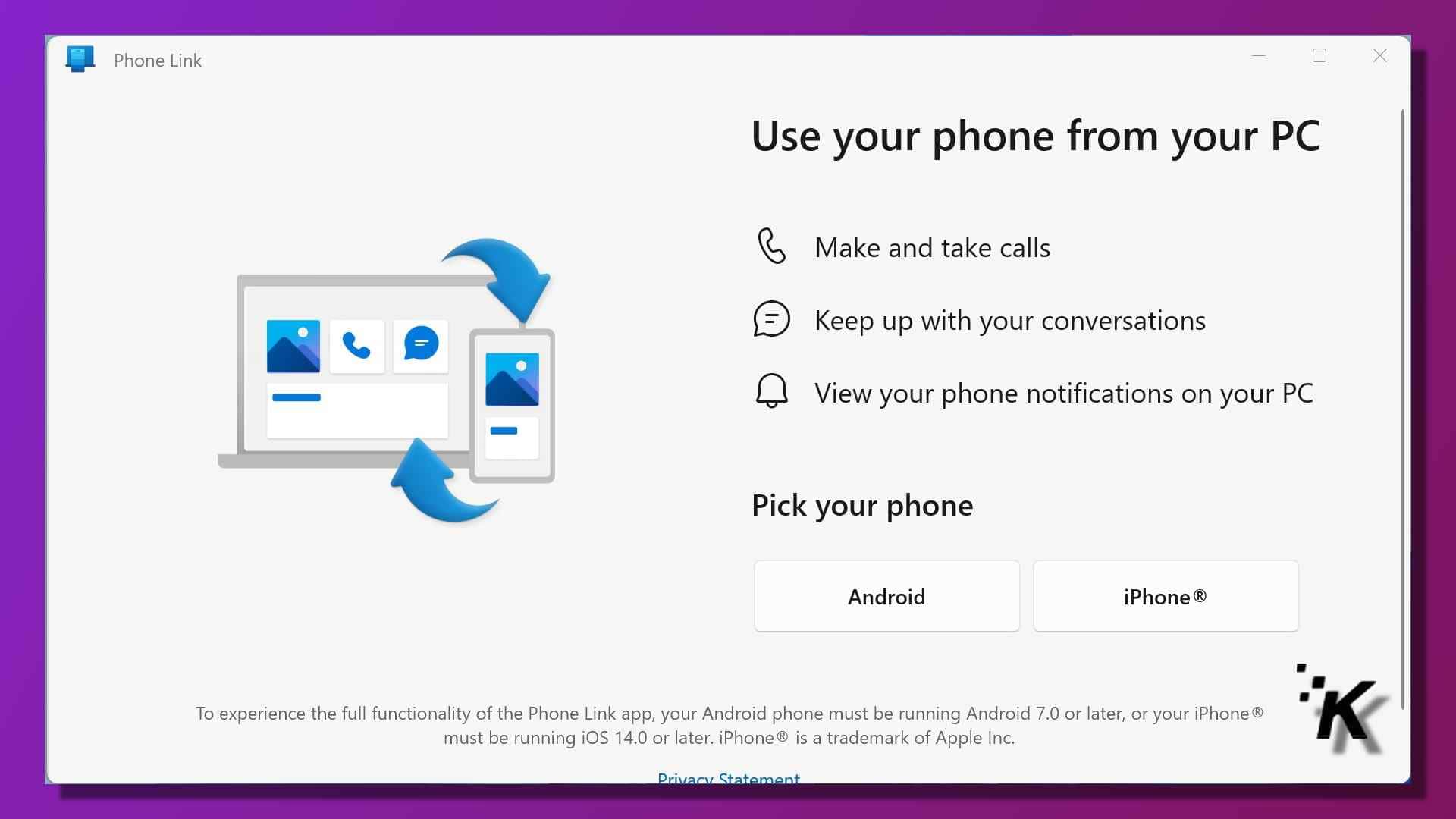 This image is demonstrating how the phone link app allows users to use their phone from their pc, make and take calls, keep up with conversations, and view phone notifications on their pc, as long as their android phone is running android 7. 0 or later, or their iphone is running ios 14. 0 or later. Full text: phone link x use your phone from your pc make and take calls e keep up with your conversations view your phone notifications on your pc pick your phone android iphone® to experience the full functionality of the phone link app, your android phone must be running android 7. 0 or later, or your iphone ® must be running ios 14. 0 or later. Iphone® is a trademark of apple inc. Privacy statement