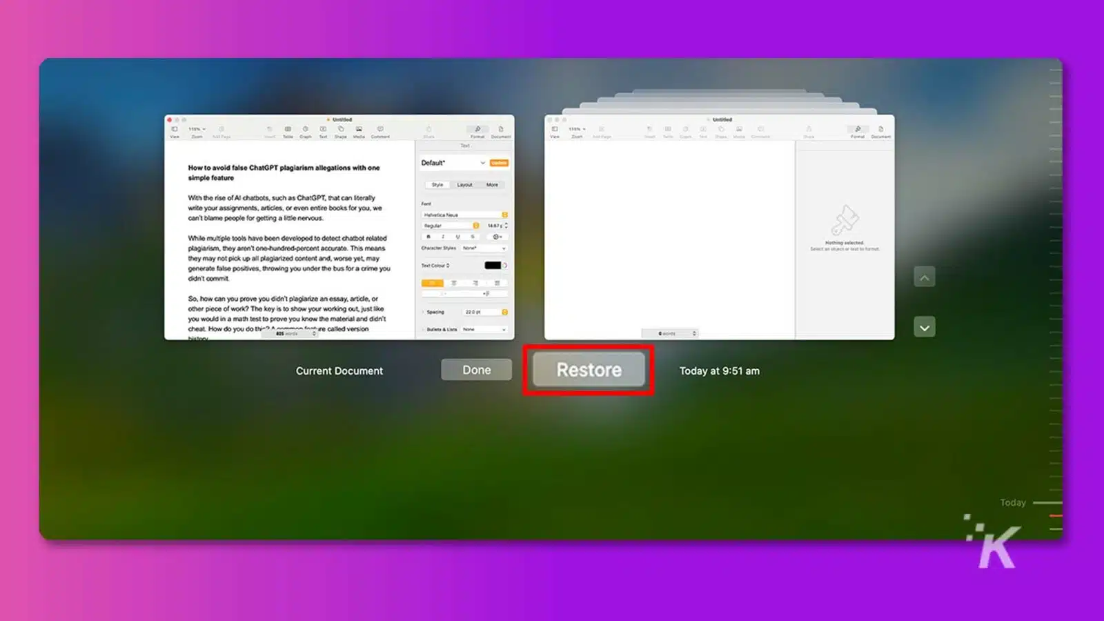 This image is showing how to avoid false plagiarism allegations with a simple feature, such as version control, when using chatbot-generated content. Full Text: Untitled 111% 115% --- How to avoid false ChatGPT plagiarism allegations with one Dofault* simple feature Style Layout With the rise of Al chatbots, such as ChatGPT, that can literally write your assignments, articles, or even entire books for you, we can't blame people for getting a little nervous. Helvetica Nove While multiple tools have been developed to detect chatbot related plagiarism, they aren't one-hundred-percent accurate. This means Nothing selected. they may not pick up all plagiarized content and, worse yet, may generate false positives, throwing you under the bus for a crime you Teat Colour O didn't commit. So, how can you prove you didn't plagiarize an essay, article, or . other piece of work? The key is to show your working out, just like 22 0 g you would in a math test to prove you know the material and didn't cheat. How do you do this) A common fondre called version Dufiets & Liste Nowe V Current Document Done Restore Today at 9:51 Today K