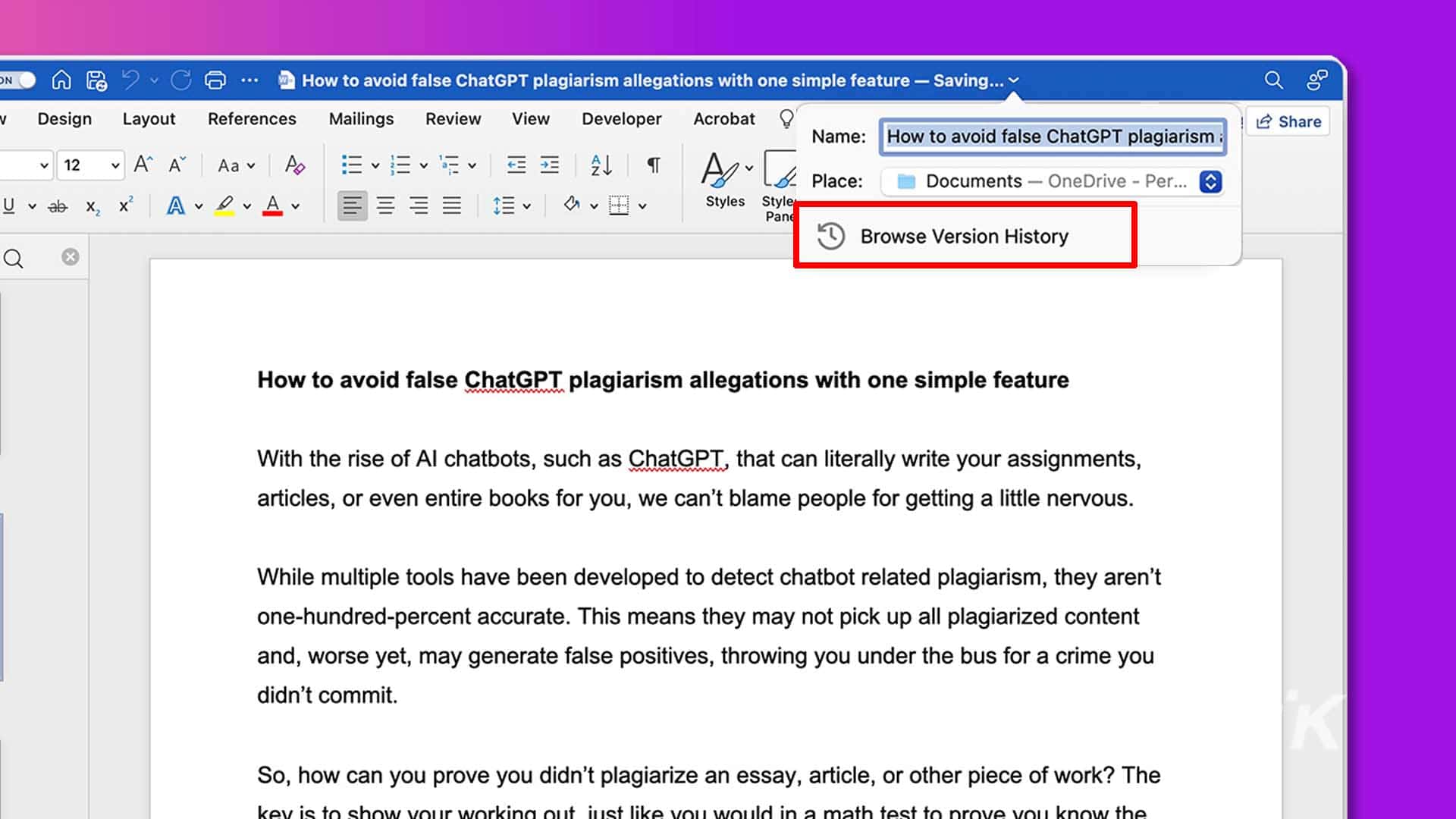 This image is showing how to avoid false plagiarism allegations with the use of a simple feature. Full text: n p? . C. How to avoid false chatgpt plagiarism allegations with one simple feature - saving... Q 8º v design layout references mailings review view developer acrobat 12 share name: how to avoid false chatgpt plagiarism : v 12 v a a aa v 0 evet : 4 place: documents - onedrive - per... U v ab x2 x2 av q v av = === ev avv styles style pand browse version history q how to avoid false chatgpt plagiarism allegations with one simple feature with the rise of al chatbots, such as chatgpt, that can literally write your assignments, articles, or even entire books for you, we can't blame people for getting a little nervous. While multiple tools have been developed to detect chatbot related plagiarism, they aren't one-hundred-percent accurate. This means they may not pick up all plagiarized content and, worse yet, may generate false positives, throwing you under the bus for a crime you didn't commit. K so, how can you prove you didn't plagiarize an essay, article, or other piece of work? The to just like test t
