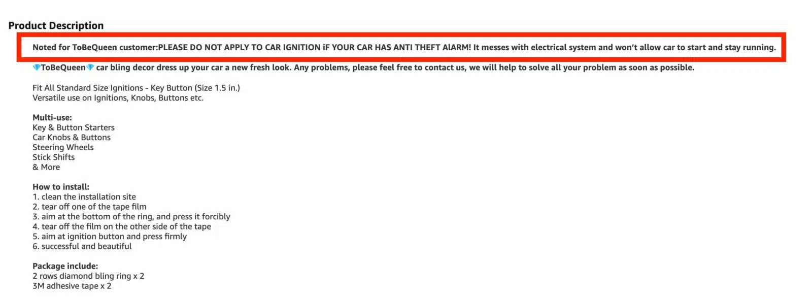 This image is providing instructions on how to install car bling decor to give a car a new fresh look. Full Text: Product Description Noted for ToBeQueen customer:PLEASE DO NOT APPLY TO CAR IGNITION IF YOUR CAR HAS ANTI THEFT ALARM! It messes with electrical system and won't allow car to start and stay running. ToBeQueen, car bling decor dress up your car a new fresh look. Any problems, please feel free to contact us, we will help to solve all your problem as soon as possible. Fit All Standard Size Ignitions - Key Button (Size 1.5 in.) Versatile use on Ignitions, Knobs, Buttons etc. Multi-use: Key & Button Starters Car Knobs & Buttons Steering Wheels Stick Shifts & More How to install: 1. clean the installation site 2. tear off one of the tape film 3. aim at the bottom of the ring, and press it forcibly 4. tear off the film on the other side of the tape 5. aim at ignition button and press firmly 6. successful and beautiful Package include: 2 rows diamond bling ring x 2 3M adhesive tape x 2