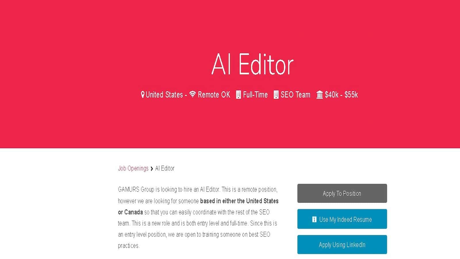 Al Editor GAMURS Group is looking to hire an Al Editor for a remote, full-time, entry-level position in the United States or Canada with a salary range of $40k - $55k. Full Text: Al Editor United States - Remote OK . Full-Time SEO Team 血 $40k - $55k Job Openings > Al Editor GAMURS Group is looking to hire an Al Editor. This is a remote position, however we are looking for someone based in either the United States Apply To Position or Canada so that you can easily coordinate with the rest of the SEO team. This is a new role and is both entry level and full-time. Since this is fl Use My Indeed Resume an entry level position, we are open to training someone on best SEO practices. Apply Using Linkedln