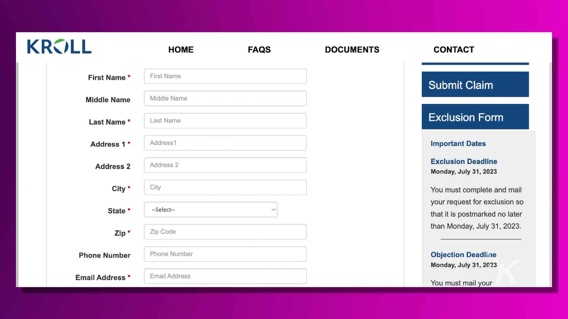 This image is a form for people to submit a claim for exclusion from a deadline by July 31, 2023. Full Text: KROLL HOME FAQS DOCUMENTS CONTACT First Name * First Name Submit Claim Middle Name Middle Name Last Name * Last Name Exclusion Form Address 1 * Address1 Important Dates Address 2 Address 2 Exclusion Deadline Monday, July 31, 2023 City * City You must complete and mail your request for exclusion so State * -- Select -- V that it is postmarked no later Zip * Zip Code than Monday, July 31, 2023. Phone Number Phone Number Objection Deadline Monday, July 31, 2023 Email Address * Email Address You must mail your