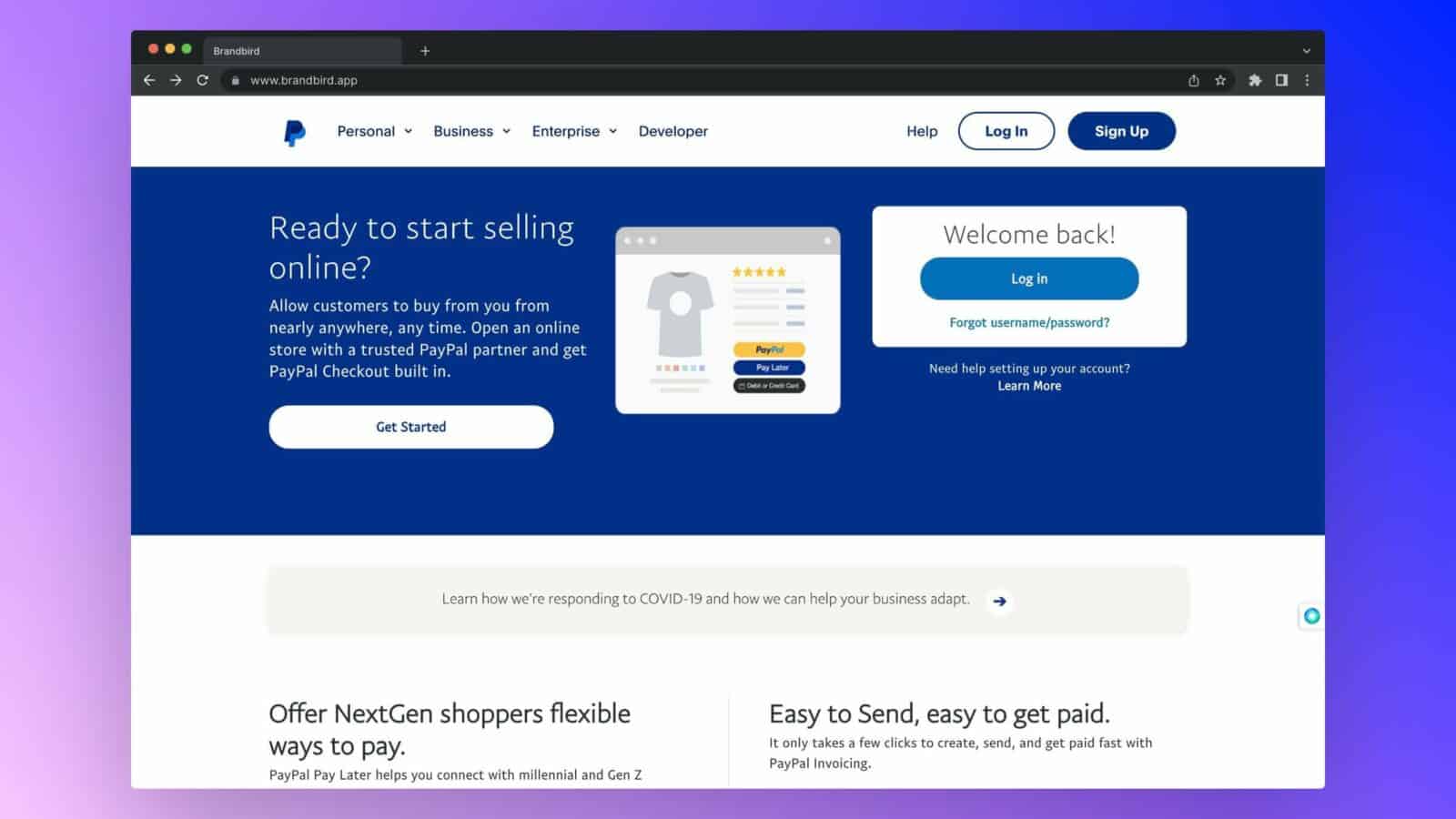 This image is showing how Brandbird can help businesses set up an online store with PayPal, offer customers flexible ways to pay, and get paid quickly with PayPal invoicing. Full Text: ... + > Brandbird www.brandbird.app Personal Business Enterprise v Developer Help Log In Sign Up Ready to start selling Welcome back! online? ***** Log in Allow customers to buy from you from nearly anywhere, any time. Open an online Forgot username/password? store with a trusted PayPal partner and get PayPa PayPal Checkout built in. Pay Late Need help setting up your account? Debit or Credit Card Learn More Get Started Learn how we're responding to COVID-19 and how we can help your business adapt. Offer NextGen shoppers flexible Easy to Send, easy to get paid. ways to pay. It only takes a few clicks to create, send, and get paid fast with PayPal Pay Later helps you connect with millennial and Gen Z PayPal Invoicing.