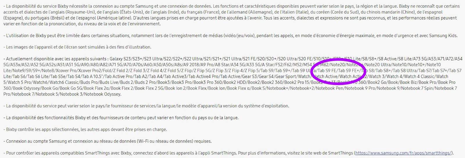 Cette image explique les exigences et les limites de la disponibilité du service Bixby et des fournisseurs de contenu selon le pays et la langue. Full Text: - La disponibilité du service Bixby nécessite la connexion au compte Samsung et une connexion de données. Les fonctions et caractéristiques disponibles peuvent varier selon le pays, la région et la langue. Bixby ne reconnaît que certains accents et dialectes de l'anglais (Royaume-uni), de l'anglais (États-unis), de l'anglais (Inde), du français (France), de l'allemand (Allemagne), de l'italien (Italie), du coréen (Corée du Sud), du chinois mandarin (Chine), de l'espagnol (Espagne), du portugais (Brésil) et de l'espagnol (Amérique latine). D'autres langues prises en charge pourront être ajoutées à l'avenir. Tous les accents, dialectes et expressions ne sont pas reconnus, et les performances réelles peuvent varier en fonction de la prononciation, du niveau de la voix et de l'environnement. - L'utilisation de Bixby peut être limitée dans certaines situations, notamment lors de l'enregistrement de médias (vidéo/jeu/voix), pendant les appels, en mode d'économie d'énergie maximale, en mode d'urgence et avec Samsung Kids. - Les images de l'appareil et de l'écran sont simulées à des fins d'illustration. - Actuellement disponible avec les appareils suivants : Galaxy S23/523+/S23 Ultra/S22/522+/S22 Ultra/S21/521+/S21 Ultra/S21 FE/S20/520+/S20 Ultra/S20 FE/S10/S10+ -+ -- /c10 Lite/58/58+/58 Active/58 Lite/A73 5G/A53/A71/A72/A54 5G/A53x/A52/A52 5G/A52s/A51/A51 5G/A90/A80/A82/A71 5G/A70/A70s/A60/A50/A50s/A8s/A9 2018/A9 Pro/A8 Star/A34 5G/A33 5G/A Star/F52/F62/M52/M54M62/Note20/Notez /Note20 Ultra/Note10/Note10+/Note10 Lite/Note9/59/59+/Note8/Xcover Pro/Xcover Pro2/Fold/Z Fold 2/Z Fold 3/Z Fold 4/Z Fold 5/Z Flip/Z Flip 5G/Z Flip 3/Z Flip 4/Z Flip 5/Tab S9/Tab S9+/Tab S9 Ul a/Tab S9 FE/Tab S9 FE+/ S8/Tab S8+/Tab S8 Ultra/Tab S7/Tab S7+/Tab S7 Lite/Tab S6/Tab S6 Lite/Tab S5e/Tab S4/Tab A 10.5"/Tab Active Pro/Tab A2/Tab A4/Tab Active3/Tab Active4 Pro/Tab Active/Gear S3/Gear S4/Gear Sport/Watch/watch Active/Watch Active _2/Watch 3/Watch 4/Watch 4 Classic/Watch 5/Watch 5 Pro/Watch6/Watch6 Classic/Buds Pro/Buds Live/Buds 2/Buds 2 Pro/Book3/Book3 Pro/Book3 Pro 360/Book2 HDD/Book2/Book2 360/Book2 Pro 15/Bookz .1z/Do 0 360/Book2 Go/Book/Book Biz/Book Pro/Book Pro 360/Book Odyssey/Book Go/Book Go 5G/Book Flex 2a/Book Flex 2/Book Flex 2 5G/Book lon 2/Book Flex/Book lon/Book Flex a/Book S/Notebook+/Notebook+2/Notebook Pen/Notebook 9 Pro/Notebook 9/Notebook 7 Spin/Notebook 7 Pro/Notebook 7/Notebook 5/Notebook 3/Notebook Odyssey. La disponibilité du service peut varier selon le pays/le fournisseur de services/la langue/le modèle d'appareil/la version du système d'exploitation. - La disponibilité des fonctionnalités Bixby et des fournisseurs de contenu peut varier en fonction du pays ou de la langue. Bixby contrôle les apps sélectionnées, les autres apps devant être prises en charge. - Connexion au compte Samsung et connexion au réseau de données (Wi-Fi ou réseau de données) requises. - Pour contrôler les appareils compatibles SmartThings avec Bixby, connectez d'abord les appareils à l'appli SmartThings. Pour plus d'informations, visitez le site web de SmartThings (https://www.samsung.com/fr/apps/smartthings/).