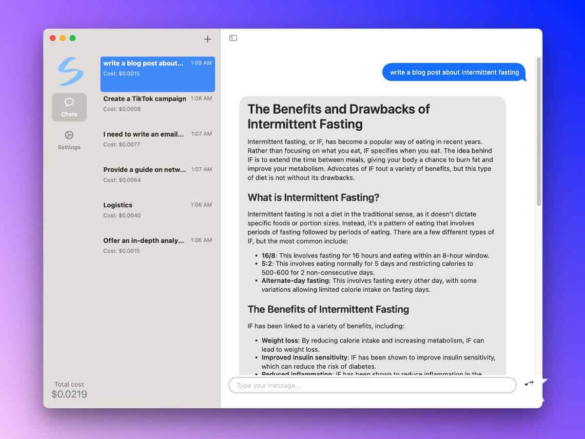 This image is showing the cost of different tasks related to creating a campaign about intermittent fasting, such as writing a blog post, creating a TikTok campaign, writing an email, providing a guide on networking, and offering an in-depth analysis. Full Text: + S write a blog post about ... 1:09 Cost: $0.0015 write a blog post about intermittent fasting O Create a TikTok campaign 1:08 Cost: $0.0008 The Benefits and Drawbacks of Chats Intermittent Fasting I need to write an email ... 1:07 Settings Cost: $0.0077 Intermittent fasting, or IF, has become a popular way of eating in recent years. Rather than focusing on what you eat, IF specifies when you eat. The idea behind IF is to extend the time between meals, giving your body a chance to burn fat and Provide a guide on netw ... 1:07 improve your metabolism. Advocates of IF tout a variety of benefits, but this type Cost: $0.0064 of diet is not without its drawbacks. What is Intermittent Fasting? Logistics 1:06 Cost: $0.0040 Intermittent fasting is not a diet in the traditional sense, as it doesn't dictate specific foods or portion sizes. Instead, it's a pattern of eating that involves periods of fasting followed by periods of eating. There are a few different types of Offer an in-depth analy ... 1:06 IF, but the most common include: Cost: $0.0015 · 16/8: This involves fasting for 16 hours and eating within an 8-hour window. . 5:2: This involves eating normally for 5 days and restricting calories to 500-600 for 2 non-consecutive days. Alternate-day fasting: This involves fasting every other day, with some variations allowing limited calorie intake on fasting days. The Benefits of Intermittent Fasting IF has been linked to a variety of benefits, including: · Weight loss: By reducing calorie intake and increasing metabolism, IF can lead to weight loss · Improved insulin sensitivity: IF has been shown to improve insulin sensitivity, which can reduce the risk of diabetes. . Perliter inflammation. IF hac hoon chnum to rodina inflammation in the Total cost Type your message ... $0.0219