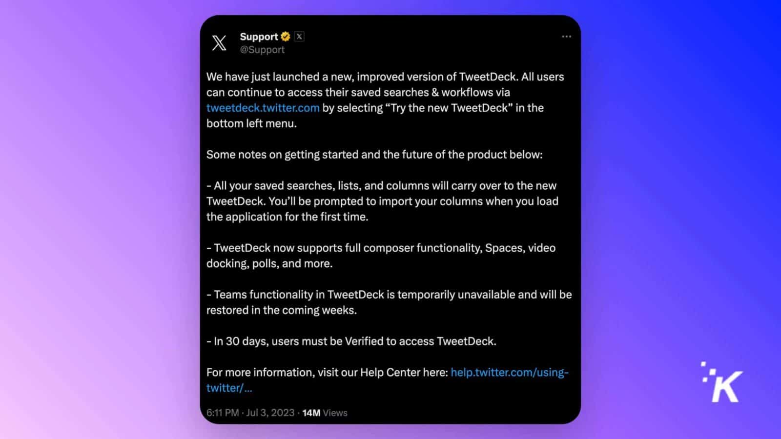 This image is informing users about the launch of a new version of TweetDeck and providing instructions on how to access it. Full Text: Support & x @Support We have just launched a new, improved version of TweetDeck. All users can continue to access their saved searches & workflows via tweetdeck.twitter.com by selecting "Try the new TweetDeck" in the bottom left menu. Some notes on getting started and the future of the product below: - All your saved searches, lists, and columns will carry over to the new TweetDeck. You'll be prompted to import your columns when you load the application for the first time. - TweetDeck now supports full composer functionality, Spaces, video docking, polls, and more. - Teams functionality in TweetDeck is temporarily unavailable and will be restored in the coming weeks. - In 30 days, users must be Verified to access TweetDeck. For more information, visit our Help Center here: help.twitter.com/using- twitter/ ... 6:11 PM . Jul 3, 2023 . 14M Views